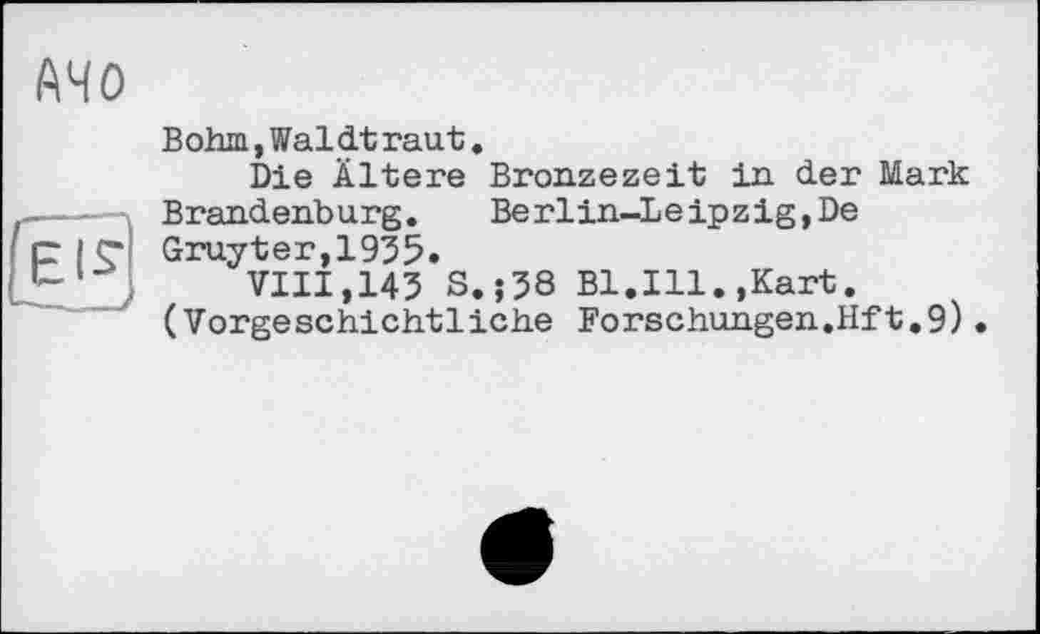 ﻿АЧО
Bohm,Waldtraut.
Die Ältere Bronzezeit in der Mark Brandenburg. Berlin-Leipzig,De Gruyter,1935»
VIII,143 S.j38 Bl.Ill.,Kart. (Vorgeschichtliche Forschungen.Hft.9)